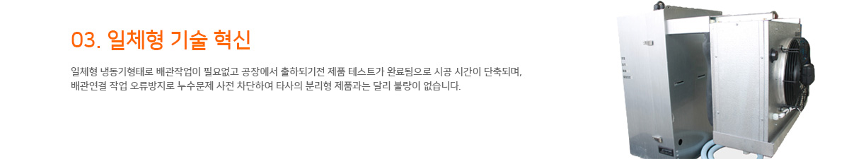 03. 일체형 기술 혁신 일체형 냉동기형태로 배관작업이 필요없고 공장에서 출하되기전 제품 테스트가 완료됨으로 시공 시간이 단축되며, 배관연결 작업 오류방지로 누수문제 사전 차단하여 타사의 분리형 제품과는 달리 불량이 없습니다.